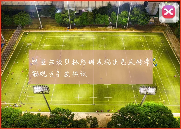 理查兹谈贝林厄姆表现出色反转希勒观点引发热议