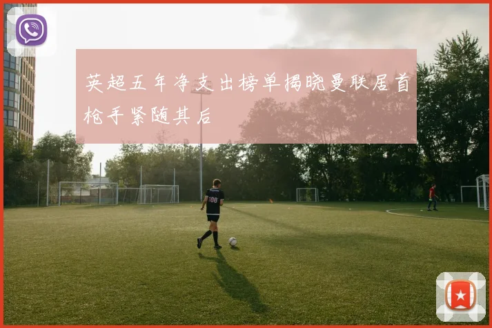 英超五年净支出榜单揭晓曼联居首枪手紧随其后