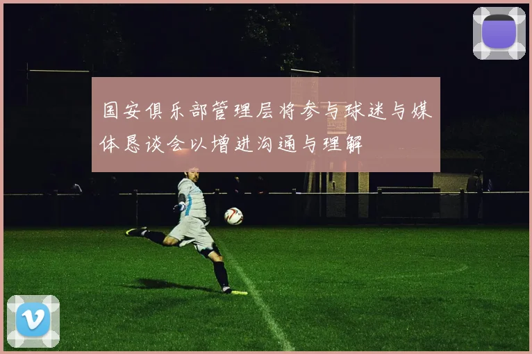 国安俱乐部管理层将参与球迷与媒体恳谈会以增进沟通与理解