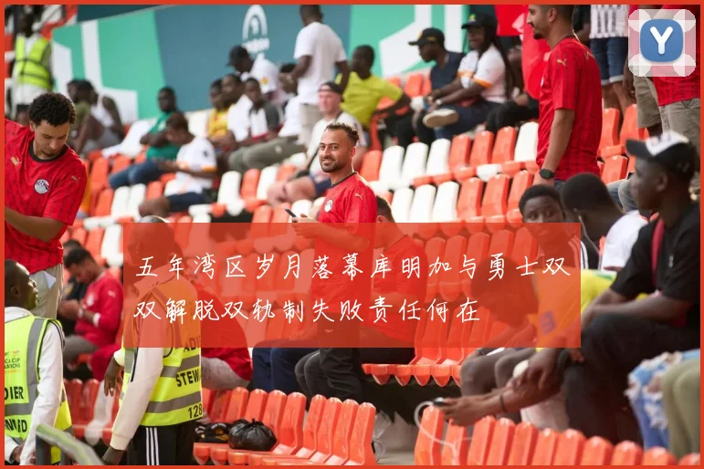 五年湾区岁月落幕库明加与勇士双双解脱双轨制失败责任何在