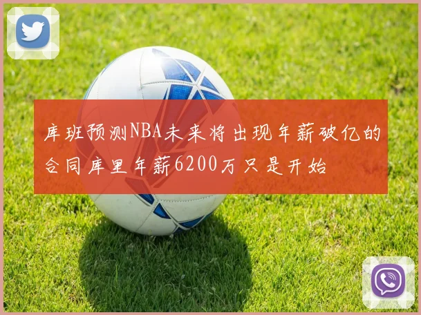 库班预测NBA未来将出现年薪破亿的合同库里年薪6200万只是开始