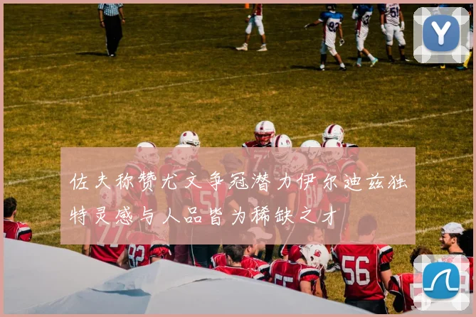 佐夫称赞尤文争冠潜力伊尔迪兹独特灵感与人品皆为稀缺之才