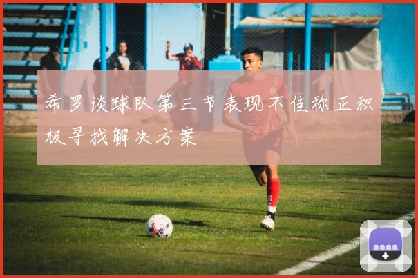希罗谈球队第三节表现不佳称正积极寻找解决方案