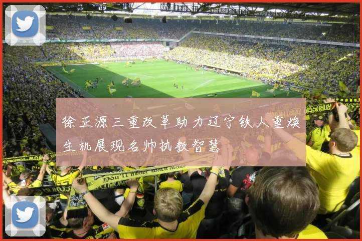 徐正源三重改革助力辽宁铁人重焕生机展现名帅执教智慧