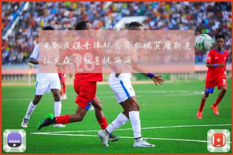 老队友携手捧杯戈贝尔祝贺唐斯克拉克森夺冠喜悦满满