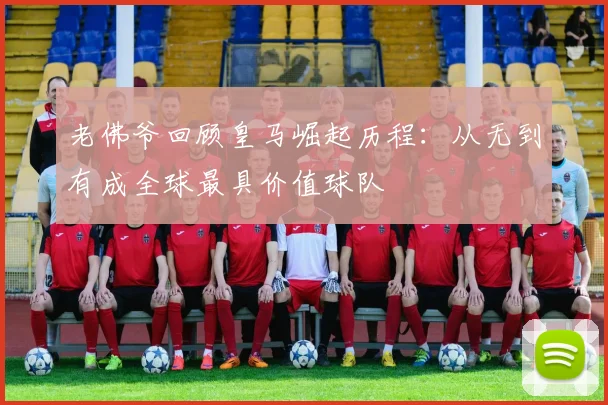 老佛爷回顾皇马崛起历程：从无到有成全球最具价值球队