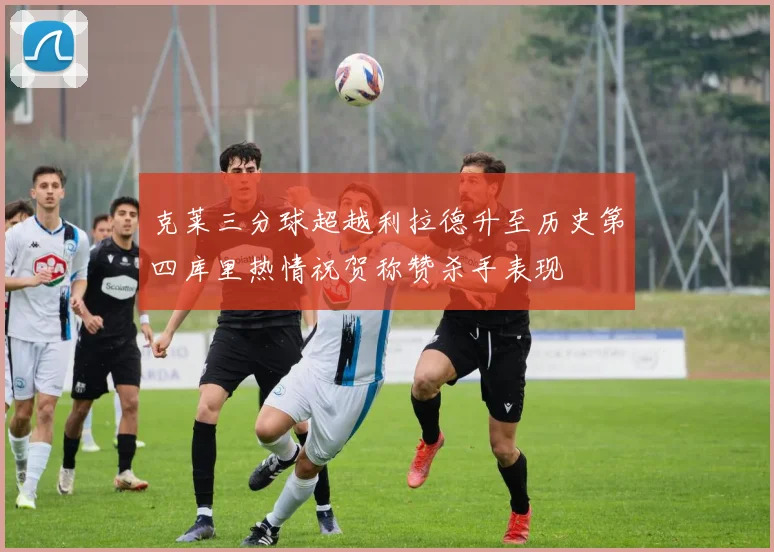 克莱三分球超越利拉德升至历史第四库里热情祝贺称赞杀手表现