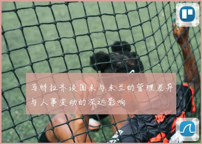 马特拉齐谈国米与米兰的管理差异与人事变动的深远影响