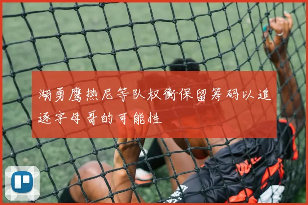 湖勇鹰热尼等队权衡保留筹码以追逐字母哥的可能性