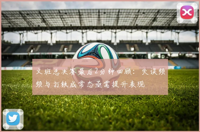 文班总决赛最后2分钟回顾：失误频频与打铁成常态亟需提升表现