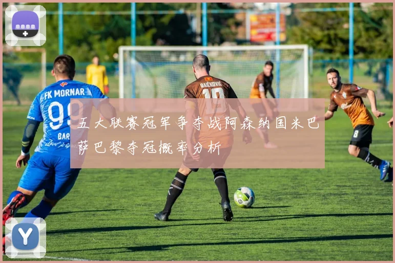 五大联赛冠军争夺战阿森纳国米巴萨巴黎夺冠概率分析
