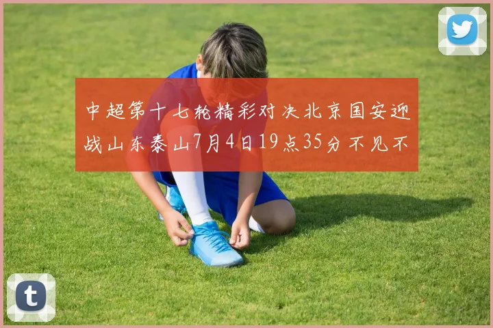 中超第十七轮精彩对决北京国安迎战山东泰山7月4日19点35分不见不散