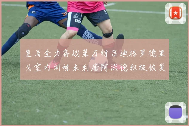 皇马全力备战莱万特吕迪格罗德里戈室内训练米利唐阿诺德积极恢复状态
