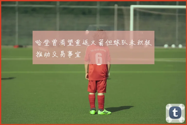 哈登曾渴望重返火箭但球队未积极推动交易事宜