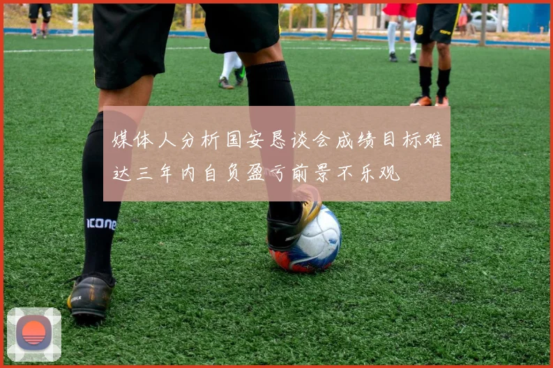 媒体人分析国安恳谈会成绩目标难达三年内自负盈亏前景不乐观