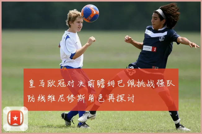 皇马欧冠对决前瞻姆巴佩挑战强队防线维尼修斯角色再探讨