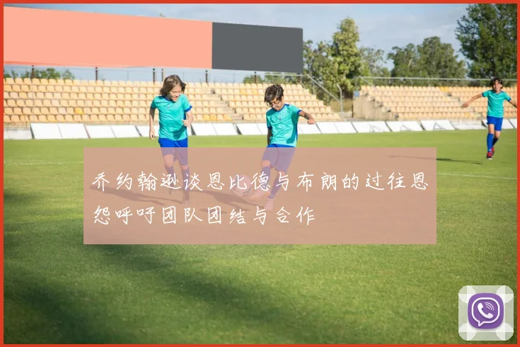 乔约翰逊谈恩比德与布朗的过往恩怨呼吁团队团结与合作
