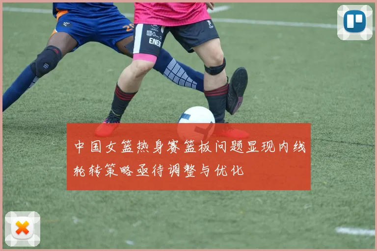 中国女篮热身赛篮板问题显现内线轮转策略亟待调整与优化