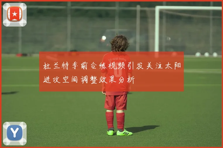 杜兰特季前合练视频引发关注太阳进攻空间调整效果分析