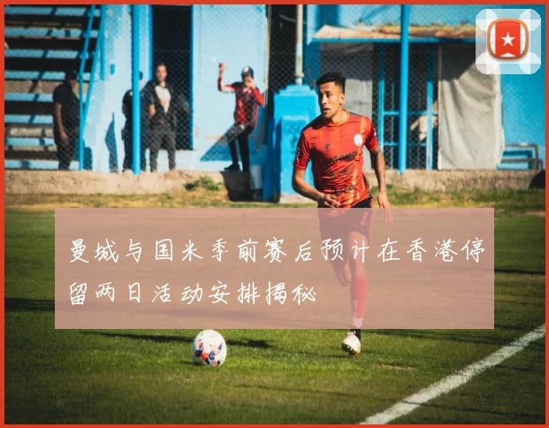 曼城与国米季前赛后预计在香港停留两日活动安排揭秘
