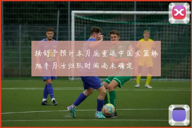 杨舒予预计本月底重返中国女篮韩旭李月汝归队时间尚未确定