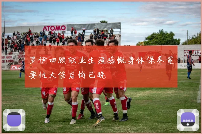 罗伊回顾职业生涯感慨身体保养重要性大伤后悔已晚