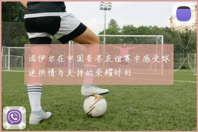 诺伊尔在中国香港友谊赛中感受球迷热情与支持的荣耀时刻