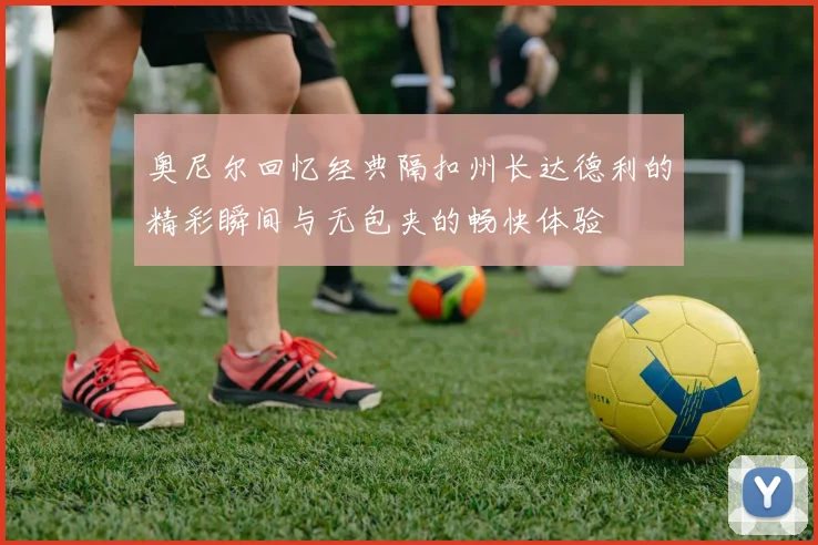奥尼尔回忆经典隔扣州长达德利的精彩瞬间与无包夹的畅快体验