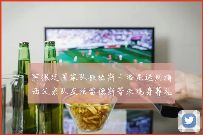 阿根廷国家队教练斯卡洛尼送别梅西父亲队友帕雷德斯等未现身葬礼
