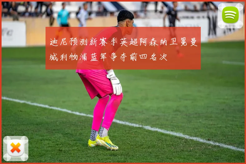 迪尼预测新赛季英超阿森纳卫冕曼城利物浦蓝军争夺前四名次