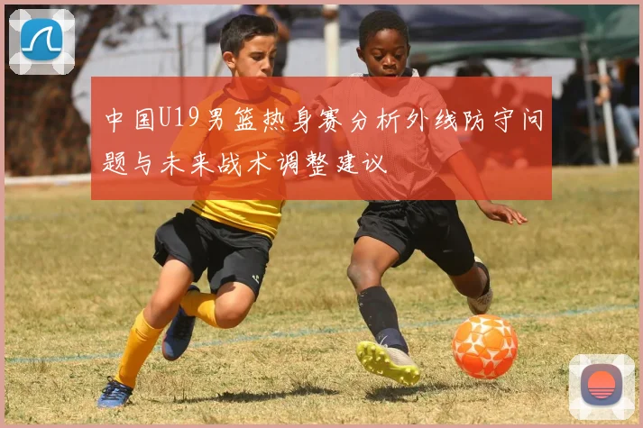 中国U19男篮热身赛分析外线防守问题与未来战术调整建议